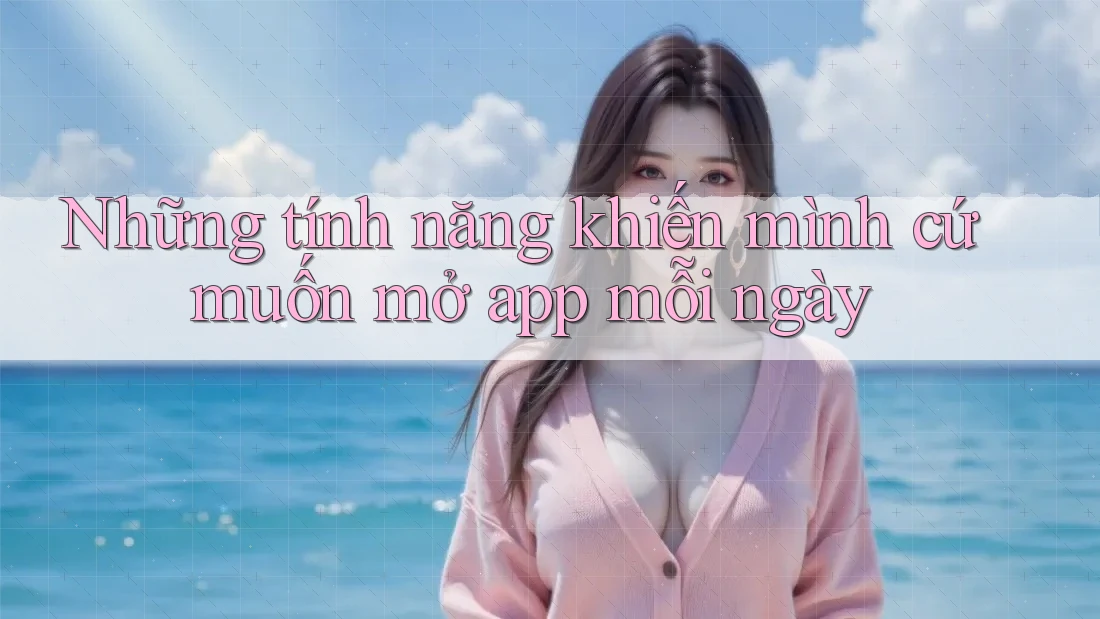 Những tính năng khiến mình cứ muốn mở app mỗi ngày