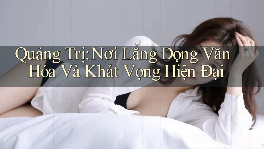 Quảng Trị: Nơi Lắng Đọng Văn Hóa Và Khát Vọng Hiện Đại