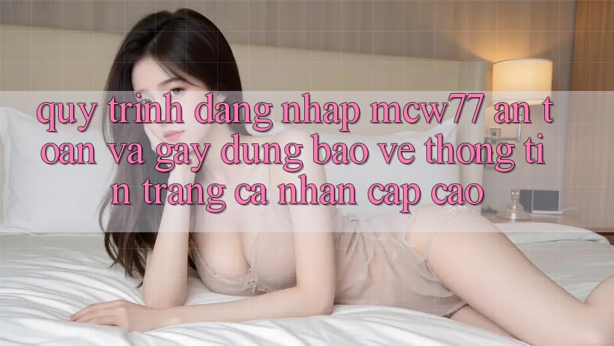 Quy Trình Đăng Nhập MCW77 An Toàn Và Gây dựng Bảo vệ thông tin Trang cá nhân Cấp Cao Quy Trình Đăng Nhập MCW77 An Toàn Và Gây dựng Bảo vệ thông tin Trang cá nhân Cấp Cao