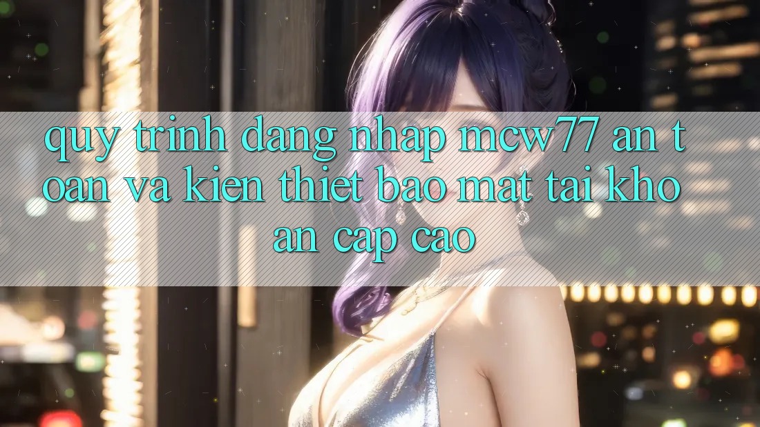 Quy Trình Đăng Nhập MCW77 An Toàn Và Kiến thiết Bảo mật Tài Khoản Cấp Cao