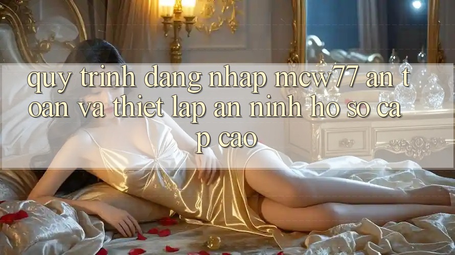 Quy Trình Đăng Nhập MCW77 An Toàn Và Thiết lập An ninh Hồ sơ Cấp Cao Quy Trình Đăng Nhập MCW77 An Toàn Và Thiết lập An ninh Hồ sơ Cấp Cao