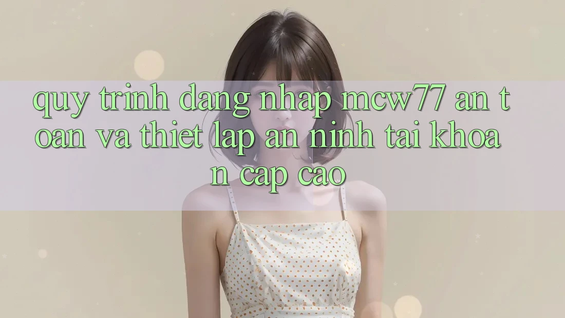 Quy Trình Đăng Nhập MCW77 An Toàn Và Thiết Lập An ninh Tài Khoản Cấp Cao