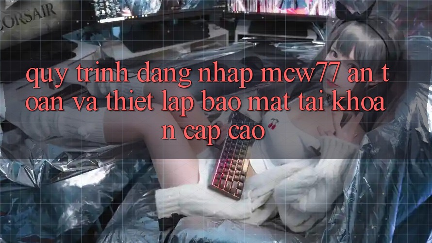 Quy Trình Đăng Nhập MCW77 An Toàn Và Thiết Lập Bảo mật Tài Khoản Cấp Cao