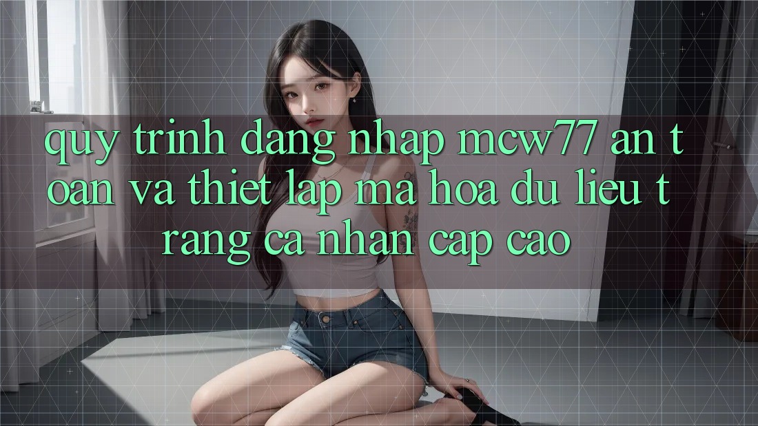 Quy Trình Đăng Nhập MCW77 An Toàn Và Thiết Lập Mã hóa dữ liệu Trang cá nhân Cấp Cao