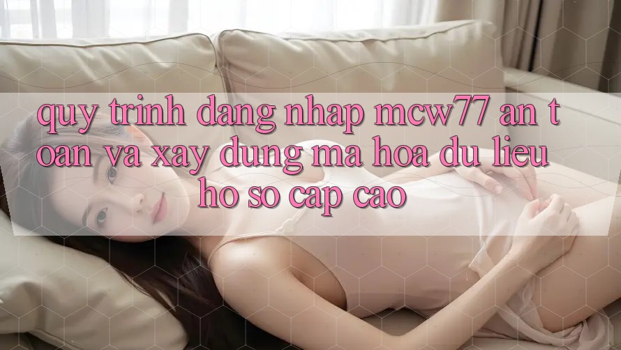Quy Trình Đăng Nhập MCW77 An Toàn Và Xây dựng Mã hóa dữ liệu Hồ sơ Cấp Cao