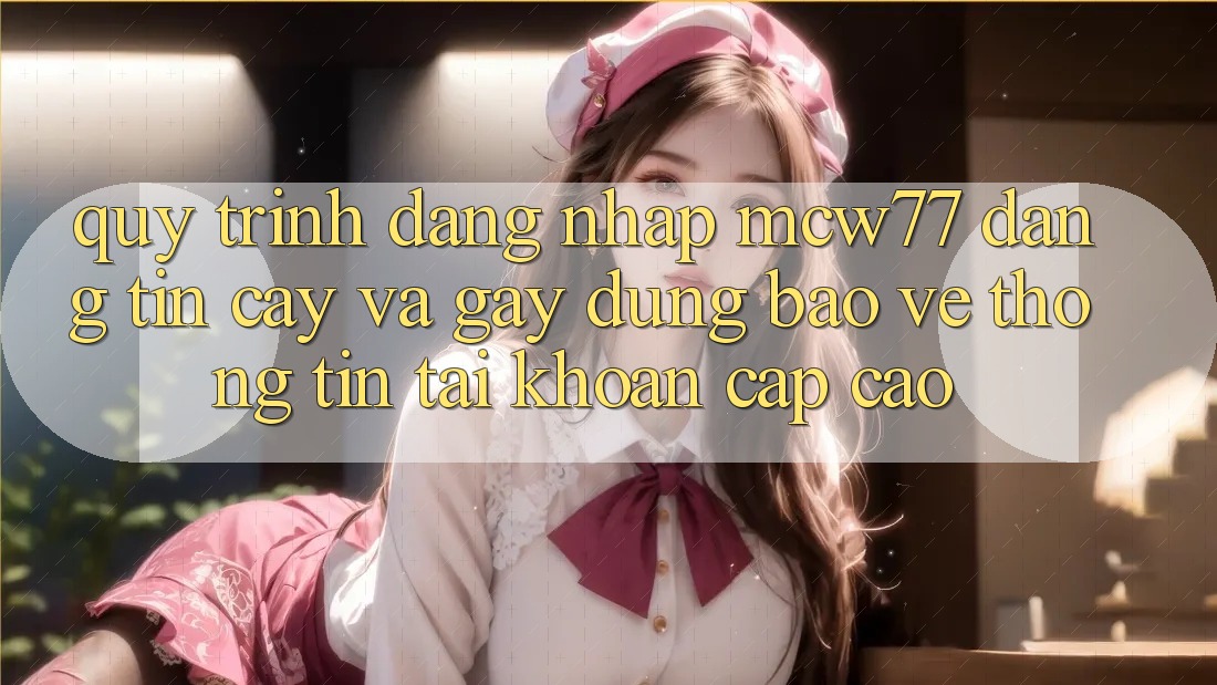 Quy Trình Đăng Nhập MCW77 Đáng tin cậy Và Gây dựng Bảo vệ thông tin Tài Khoản Cấp Cao