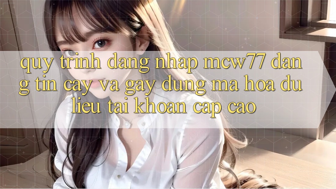 Quy Trình Đăng Nhập MCW77 Đáng tin cậy Và Gây dựng Mã hóa dữ liệu Tài Khoản Cấp Cao
