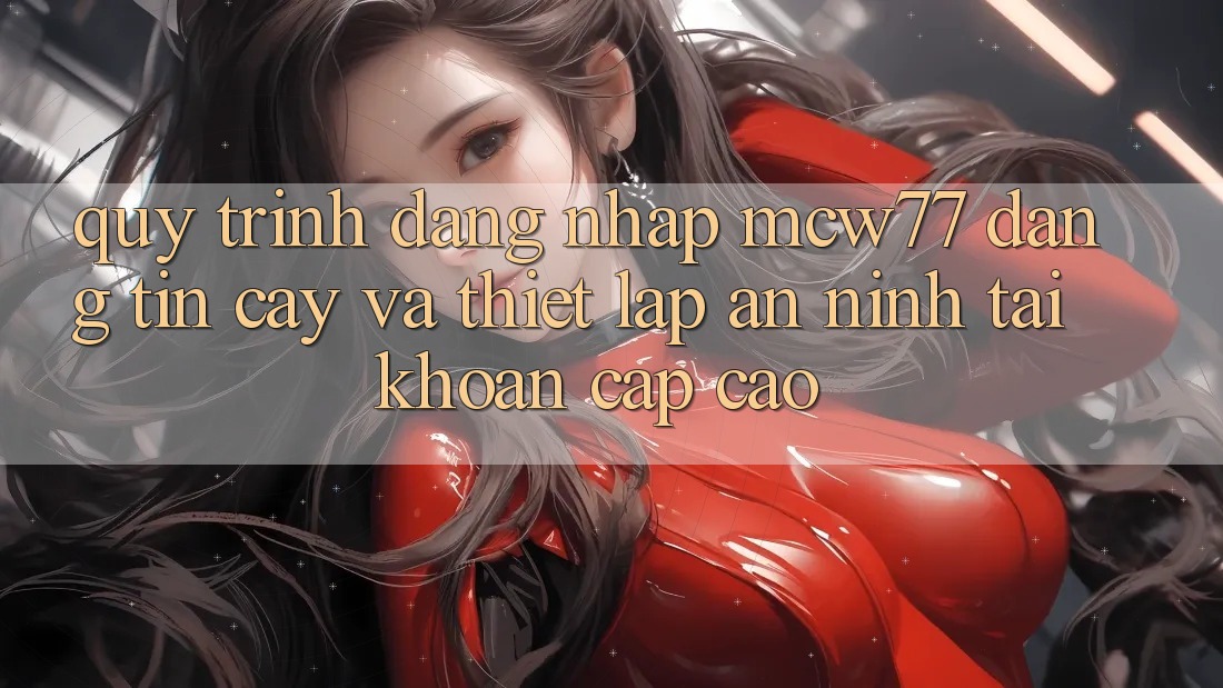 Quy Trình Đăng Nhập MCW77 Đáng tin cậy Và Thiết Lập An ninh Tài Khoản Cấp Cao