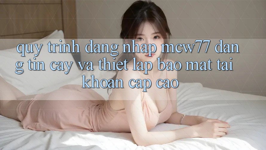 Quy Trình Đăng Nhập MCW77 Đáng tin cậy Và Thiết Lập Bảo Mật Tài Khoản Cấp Cao
