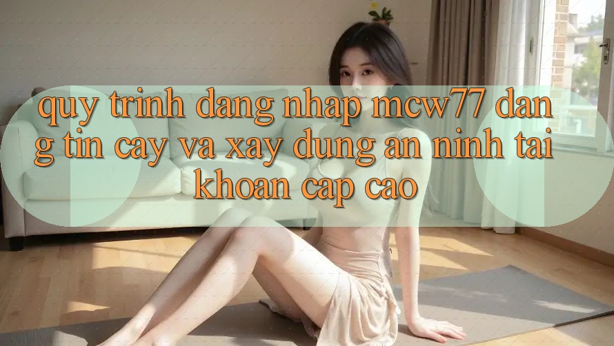 Quy Trình Đăng Nhập MCW77 Đáng tin cậy Và Xây dựng An ninh Tài Khoản Cấp Cao