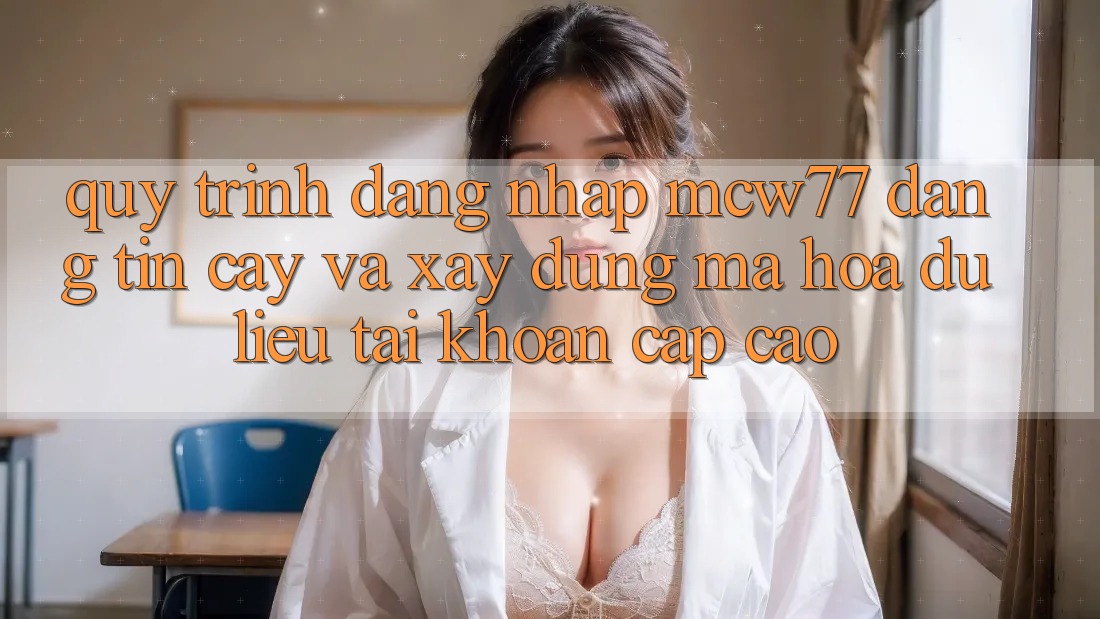 Quy Trình Đăng Nhập MCW77 Đáng tin cậy Và Xây dựng Mã hóa dữ liệu Tài Khoản Cấp Cao