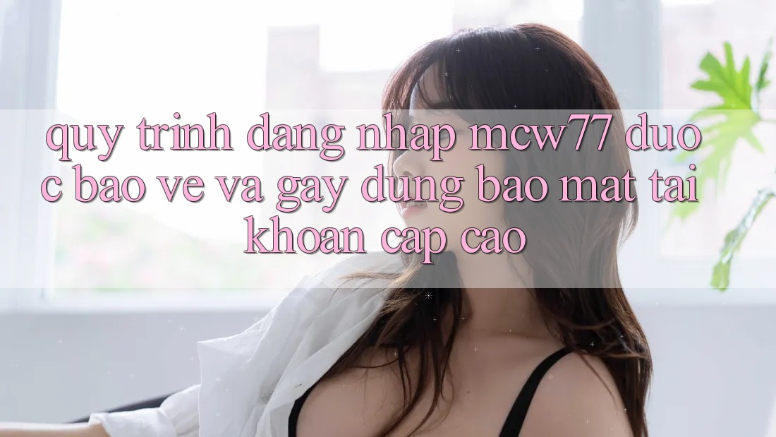 Quy Trình Đăng Nhập MCW77 Được bảo vệ Và Gây dựng Bảo Mật Tài Khoản Cấp Cao