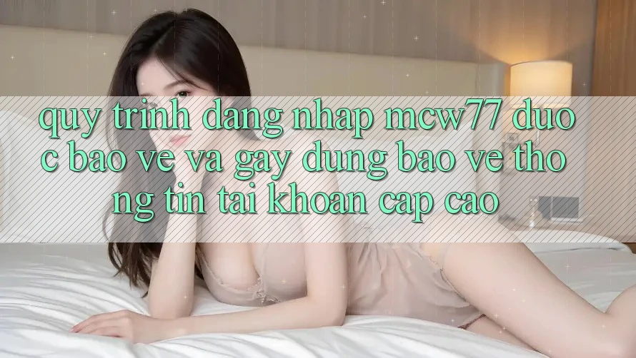 Quy Trình Đăng Nhập MCW77 Được bảo vệ Và Gây dựng Bảo vệ thông tin Tài Khoản Cấp Cao
