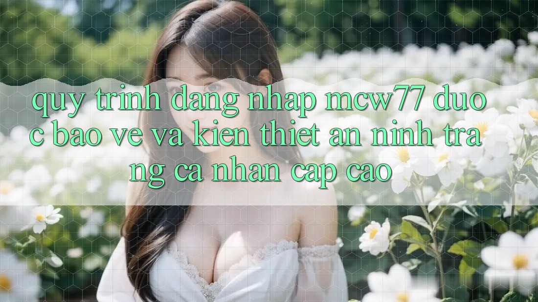 Quy Trình Đăng Nhập MCW77 Được bảo vệ Và Kiến thiết An ninh Trang cá nhân Cấp Cao Quy Trình Đăng Nhập MCW77 Được bảo vệ Và Kiến thiết An ninh Trang cá nhân Cấp Cao