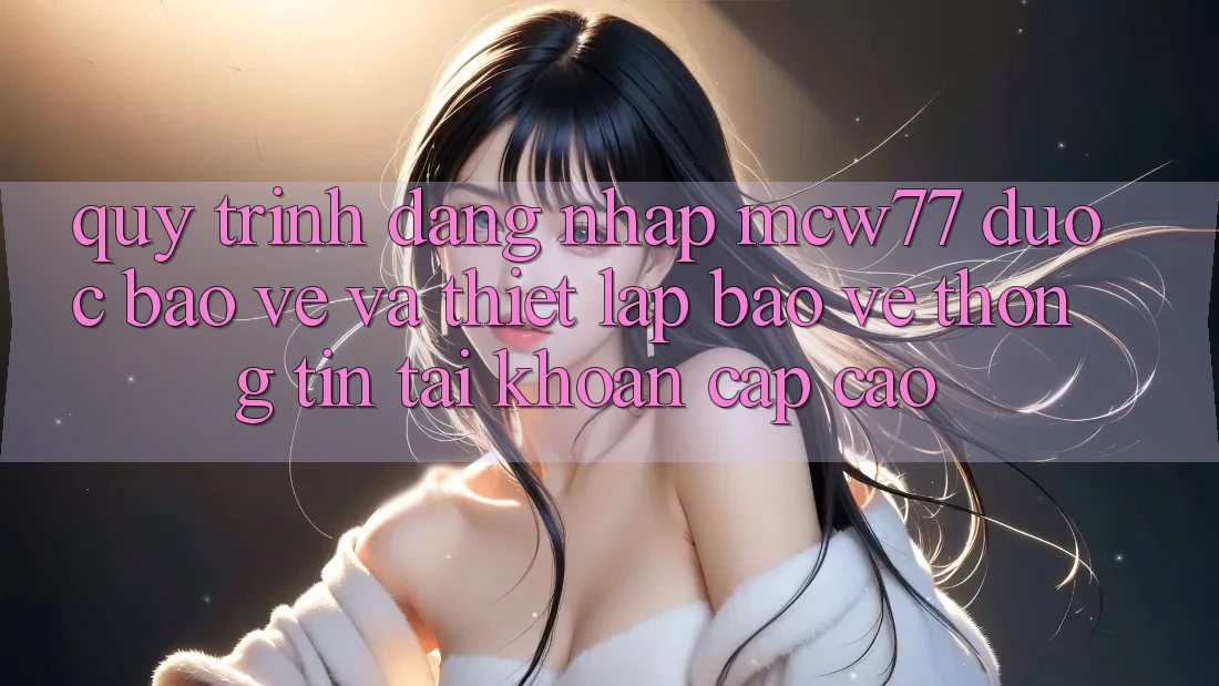 Quy Trình Đăng Nhập MCW77 Được bảo vệ Và Thiết Lập Bảo vệ thông tin Tài khoản Cấp Cao