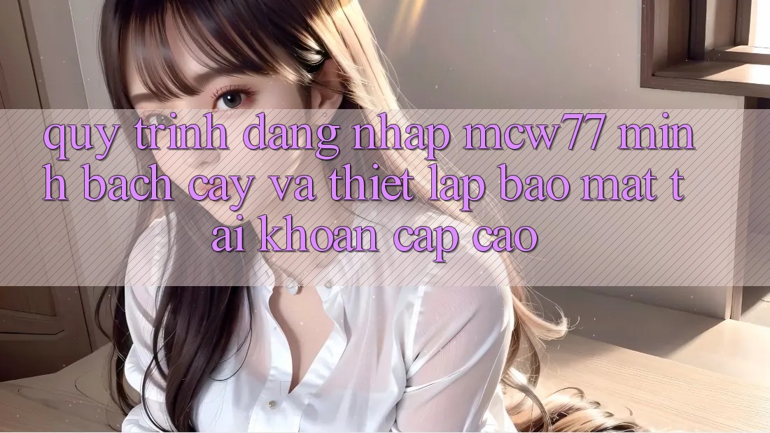 Quy Trình Đăng Nhập MCW77 Minh bạch cậy Và Thiết Lập Bảo Mật Tài Khoản Cấp Cao