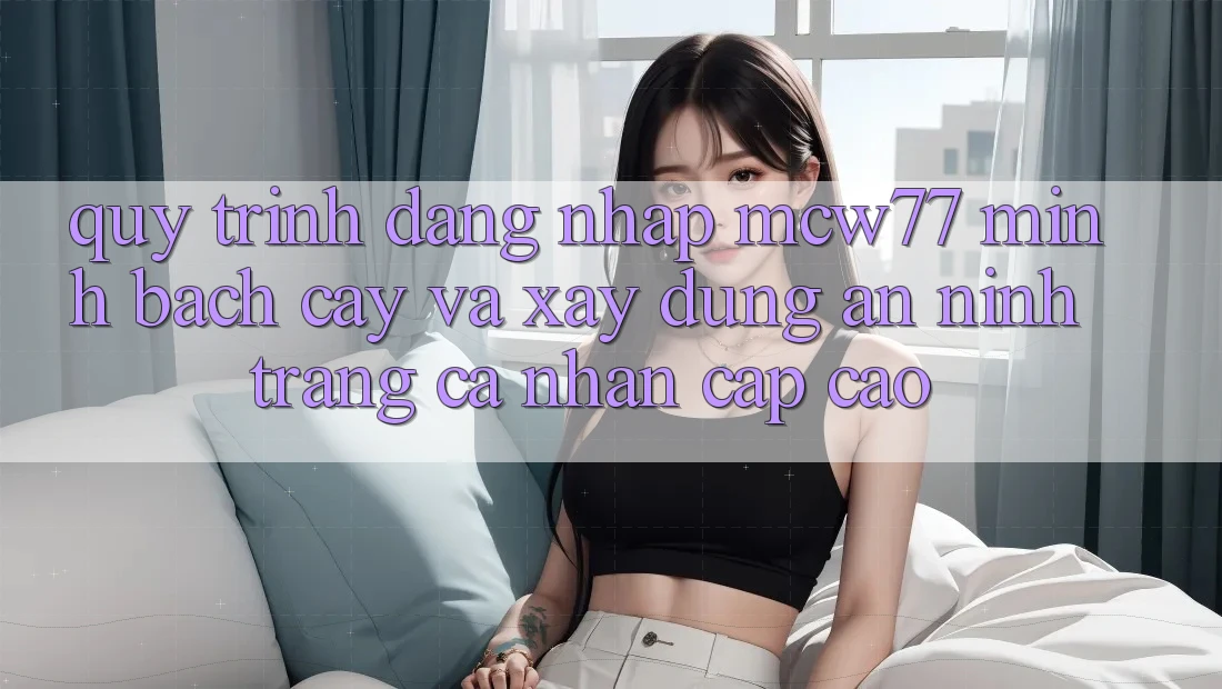 Quy Trình Đăng Nhập MCW77 Minh bạch cậy Và Xây dựng An ninh Trang cá nhân Cấp Cao