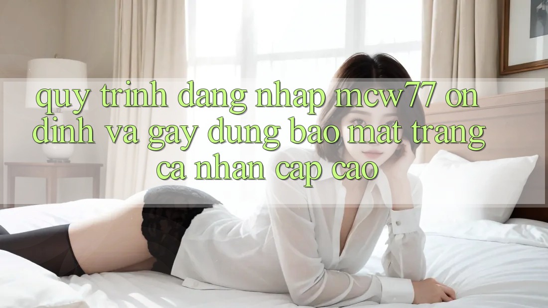 Quy Trình Đăng Nhập MCW77 Ổn định Và Gây dựng Bảo Mật Trang cá nhân Cấp Cao
