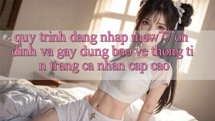 Quy Trình Đăng Nhập MCW77 Ổn định Và Gây dựng Bảo vệ thông tin Trang cá nhân Cấp Cao