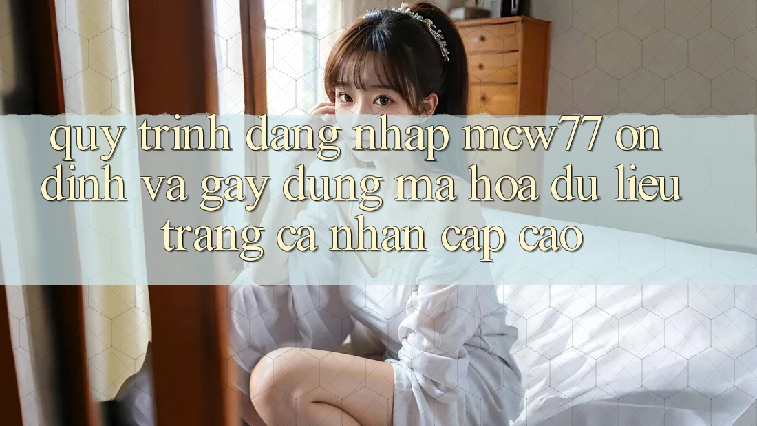 Quy Trình Đăng Nhập MCW77 Ổn định Và Gây dựng Mã hóa dữ liệu Trang cá nhân Cấp Cao