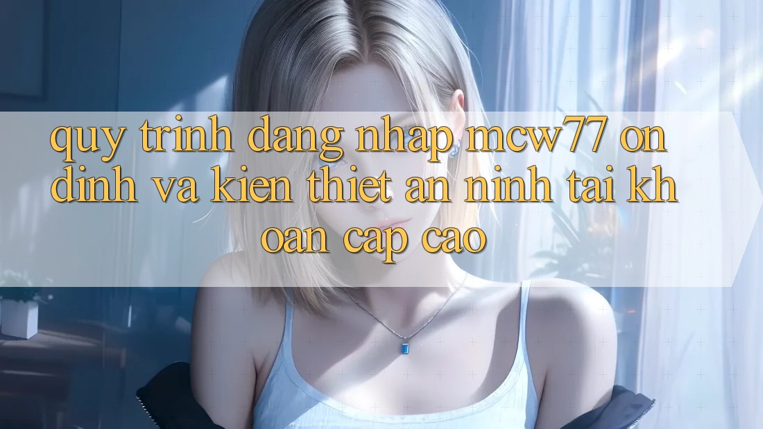 Quy Trình Đăng Nhập MCW77 Ổn định Và Kiến thiết An ninh Tài Khoản Cấp Cao