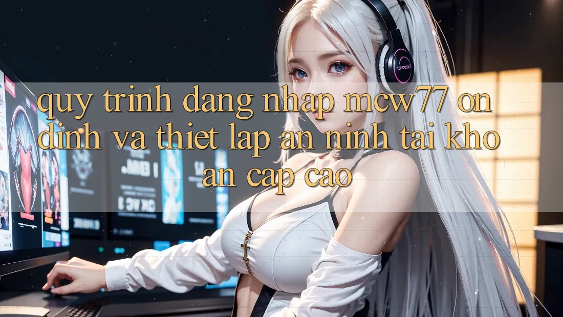 Quy Trình Đăng Nhập MCW77 Ổn định Và Thiết Lập An ninh Tài Khoản Cấp Cao Quy Trình Đăng Nhập MCW77 Ổn định Và Thiết Lập An ninh Tài Khoản Cấp Cao