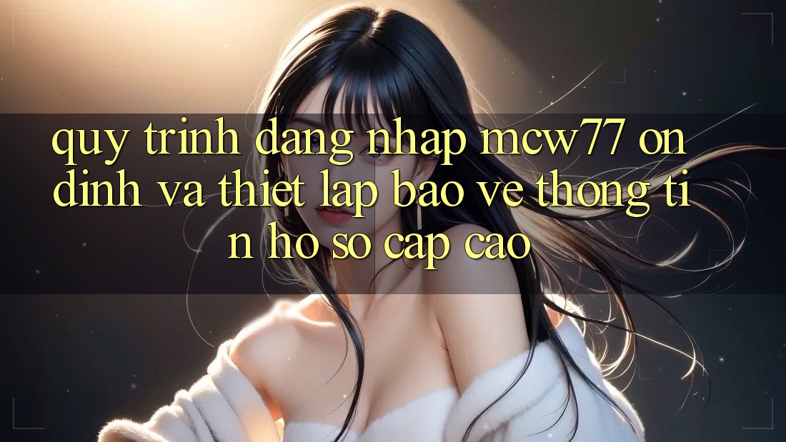 Quy Trình Đăng Nhập MCW77 Ổn định Và Thiết Lập Bảo vệ thông tin Hồ sơ Cấp Cao