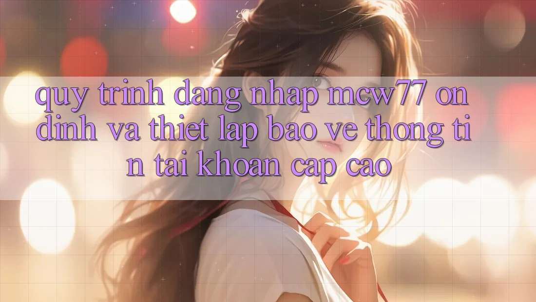 Quy Trình Đăng Nhập MCW77 Ổn định Và Thiết Lập Bảo vệ thông tin Tài Khoản Cấp Cao Quy Trình Đăng Nhập MCW77 Ổn định Và Thiết Lập Bảo vệ thông tin Tài Khoản Cấp Cao