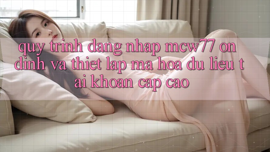 Quy Trình Đăng Nhập MCW77 Ổn định Và Thiết Lập Mã hóa dữ liệu Tài Khoản Cấp Cao Quy Trình Đăng Nhập MCW77 Ổn định Và Thiết Lập Mã hóa dữ liệu Tài Khoản Cấp Cao