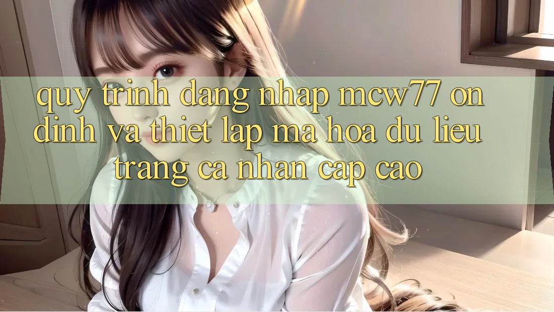 Quy Trình Đăng Nhập MCW77 Ổn định Và Thiết Lập Mã hóa dữ liệu Trang cá nhân Cấp Cao