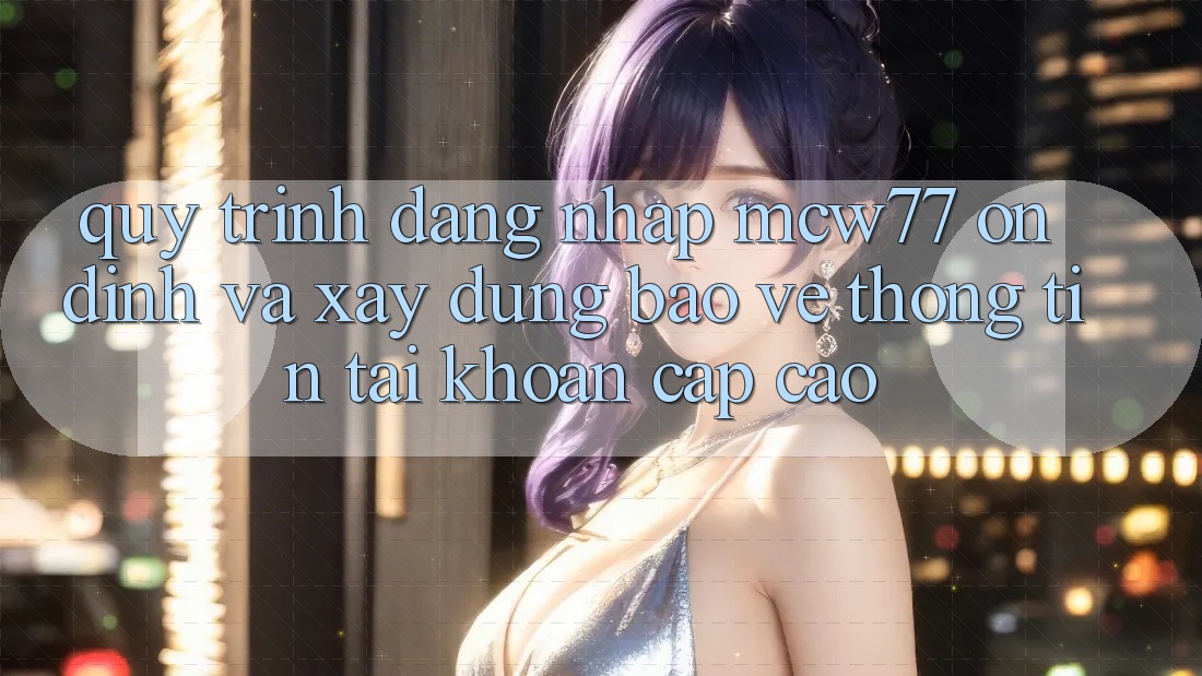 Quy Trình Đăng Nhập MCW77 Ổn định Và Xây dựng Bảo vệ thông tin Tài Khoản Cấp Cao