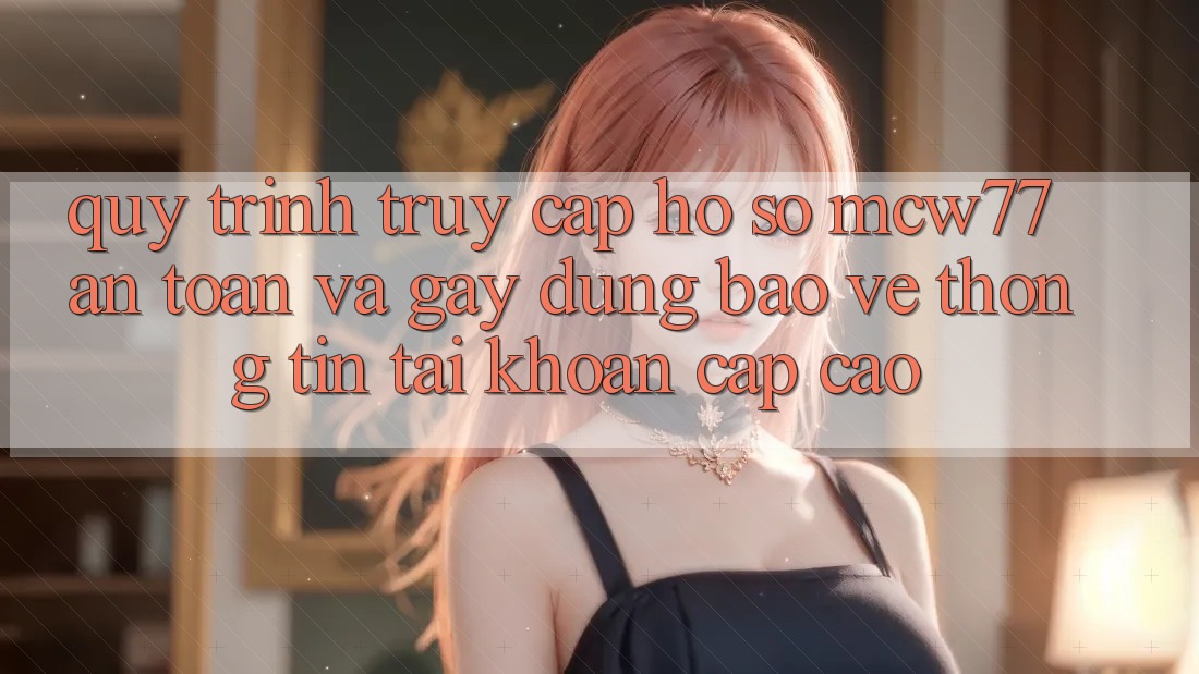Quy Trình Truy cập hồ sơ MCW77 An Toàn Và Gây dựng Bảo vệ thông tin Tài Khoản Cấp Cao Quy Trình Truy cập hồ sơ MCW77 An Toàn Và Gây dựng Bảo vệ thông tin Tài Khoản Cấp Cao