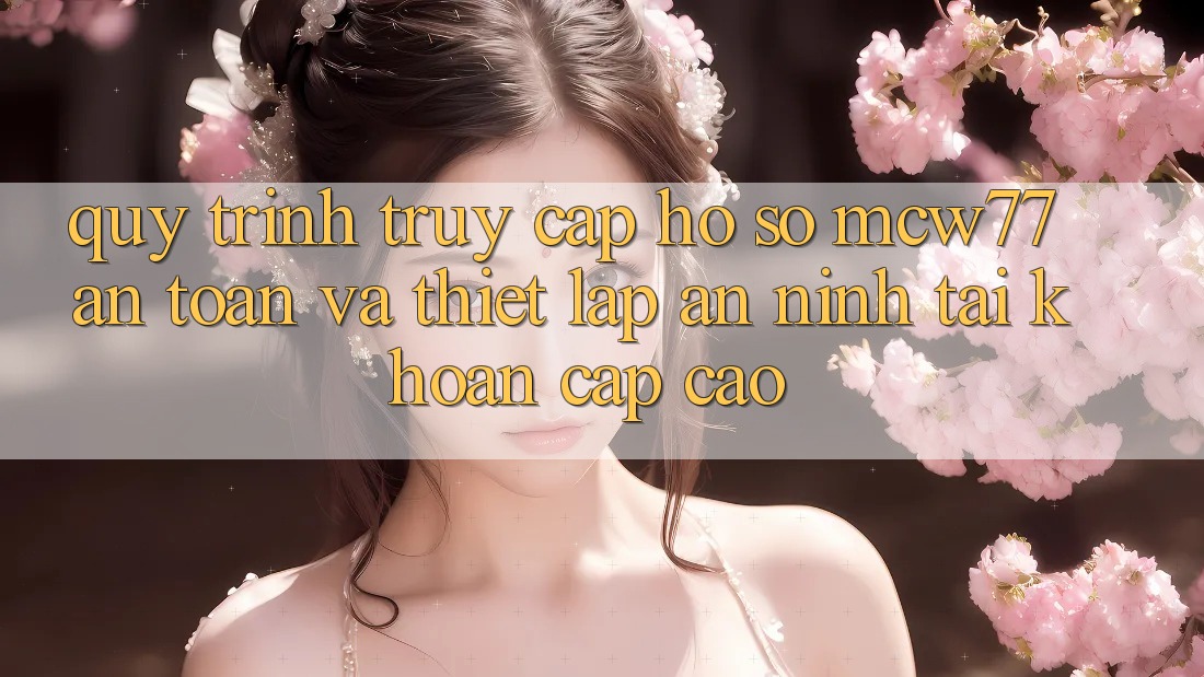 Quy Trình Truy cập hồ sơ MCW77 An Toàn Và Thiết Lập An ninh Tài Khoản Cấp Cao
