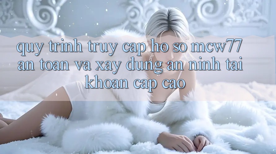 Quy Trình Truy cập hồ sơ MCW77 An Toàn Và Xây dựng An ninh Tài Khoản Cấp Cao