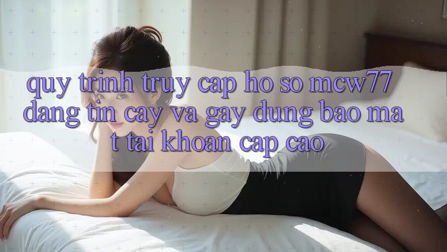 Quy Trình Truy cập hồ sơ MCW77 Đáng tin cậy Và Gây dựng Bảo Mật Tài Khoản Cấp Cao