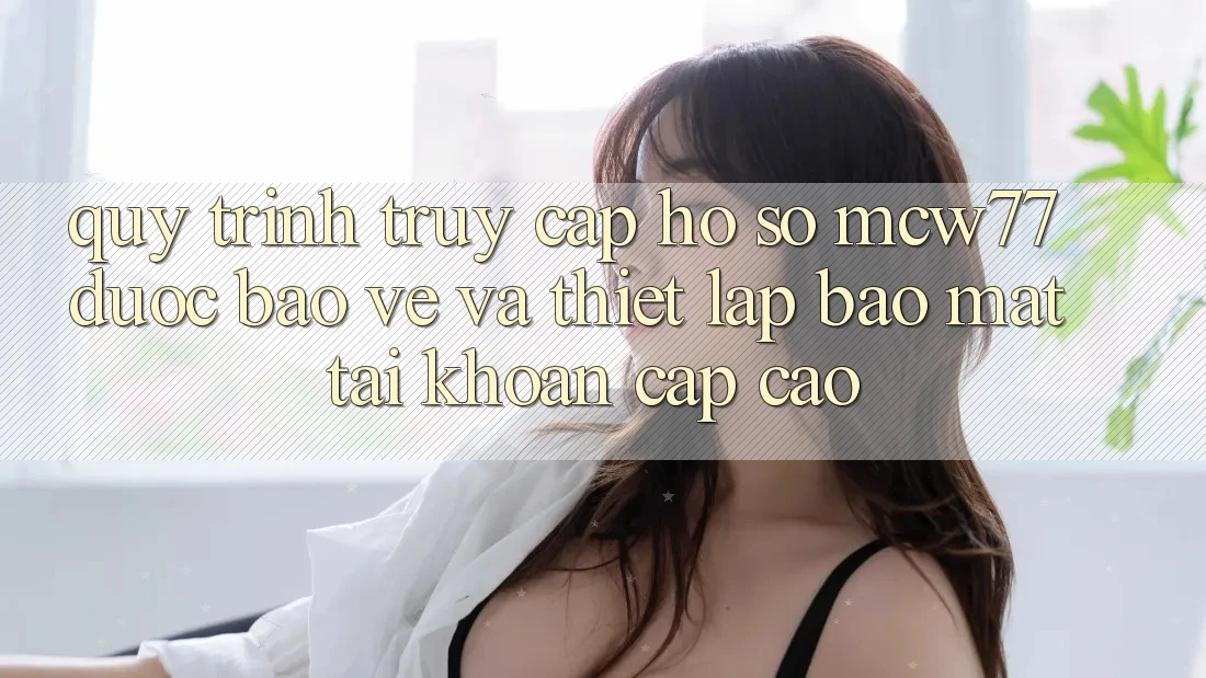 Quy Trình Truy cập hồ sơ MCW77 Được bảo vệ Và Thiết lập Bảo Mật Tài Khoản Cấp Cao