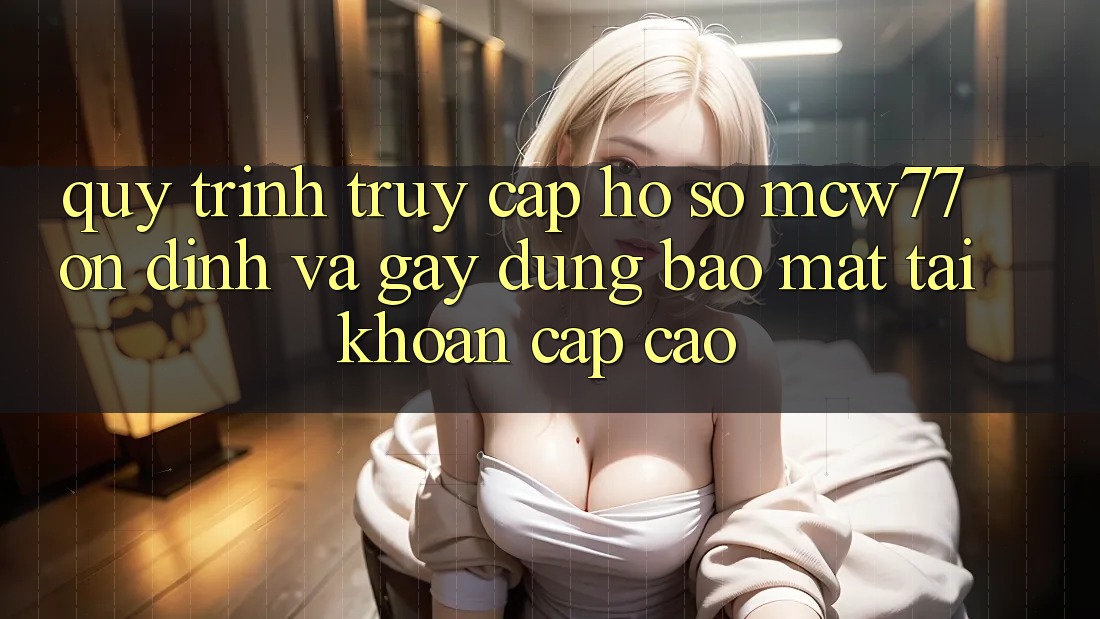 Quy Trình Truy cập hồ sơ MCW77 Ổn định Và Gây dựng Bảo Mật Tài Khoản Cấp Cao