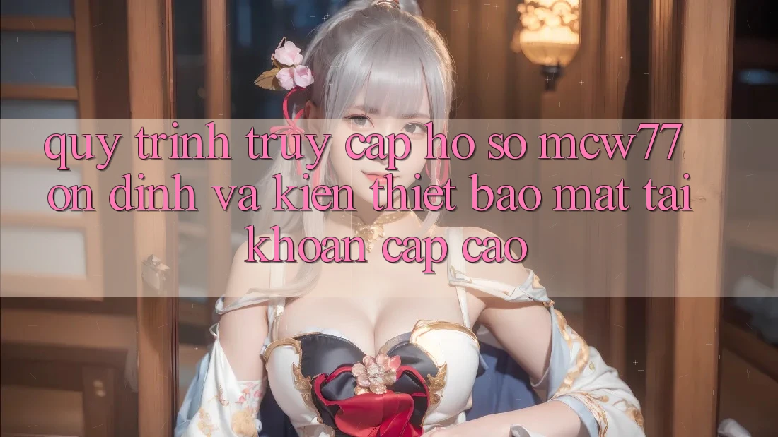 Quy Trình Truy cập hồ sơ MCW77 Ổn định Và Kiến thiết Bảo Mật Tài Khoản Cấp Cao Quy Trình Truy cập hồ sơ MCW77 Ổn định Và Kiến thiết Bảo Mật Tài Khoản Cấp Cao