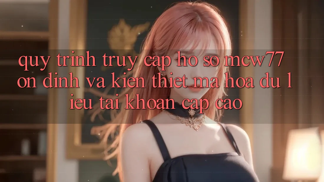 Quy Trình Truy cập hồ sơ MCW77 Ổn định Và Kiến thiết Mã hóa dữ liệu Tài Khoản Cấp Cao