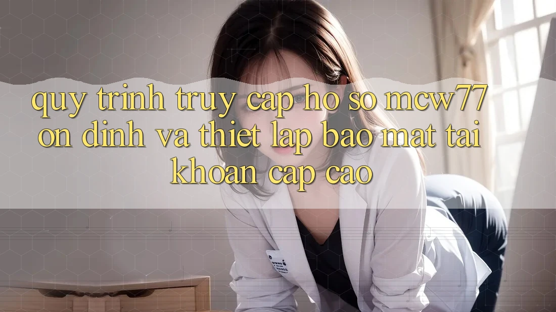 Quy Trình Truy cập hồ sơ MCW77 Ổn định Và Thiết Lập Bảo Mật Tài Khoản Cấp Cao