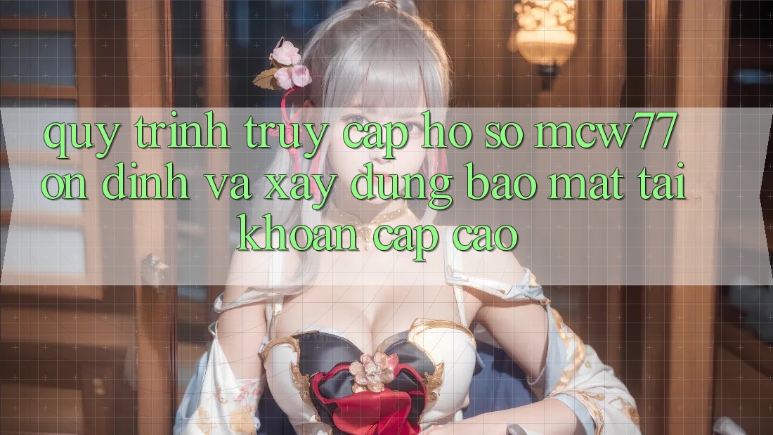 Quy Trình Truy cập hồ sơ MCW77 Ổn định Và Xây dựng Bảo Mật Tài Khoản Cấp Cao
