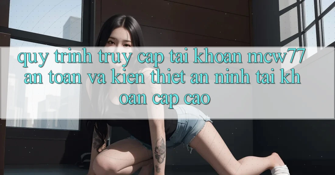 Quy Trình Truy cập tài khoản MCW77 An Toàn Và Kiến thiết An ninh Tài Khoản Cấp Cao