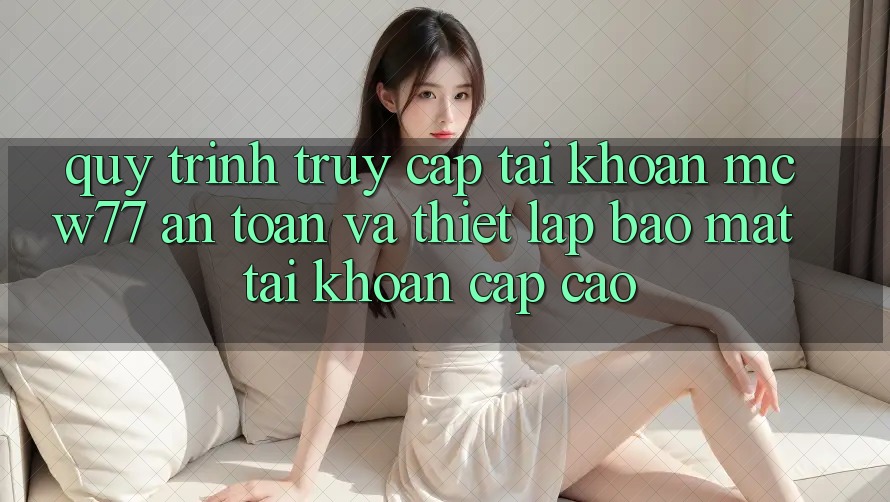 Quy Trình Truy cập tài khoản MCW77 An Toàn Và Thiết Lập Bảo Mật Tài Khoản Cấp Cao Quy Trình Truy cập tài khoản MCW77 An Toàn Và Thiết Lập Bảo Mật Tài Khoản Cấp Cao