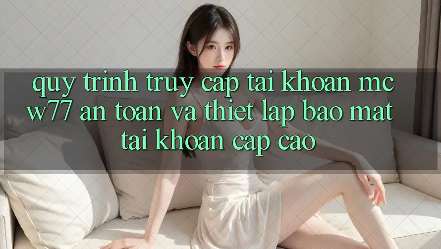Quy Trình Truy cập tài khoản MCW77 An toàn Và Thiết Lập Bảo Mật Tài Khoản Cấp Cao