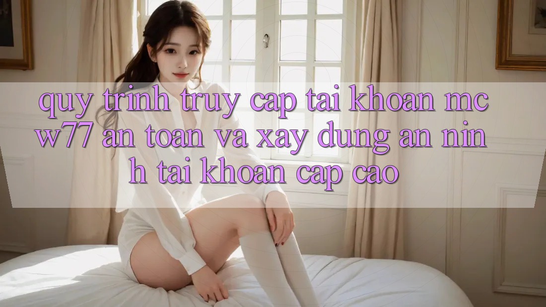 Quy Trình Truy cập tài khoản MCW77 An Toàn Và Xây dựng An ninh Tài Khoản Cấp Cao Quy Trình Truy cập tài khoản MCW77 An Toàn Và Xây dựng An ninh Tài Khoản Cấp Cao