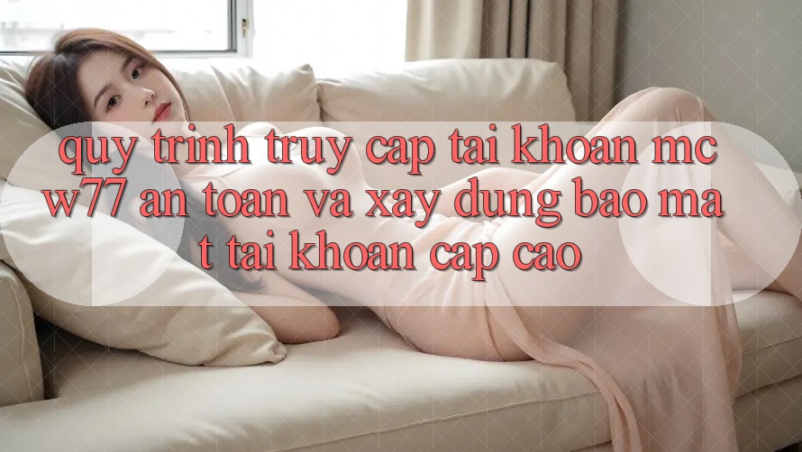 Quy Trình Truy cập tài khoản MCW77 An Toàn Và Xây dựng Bảo Mật Tài Khoản Cấp Cao Quy Trình Truy cập tài khoản MCW77 An Toàn Và Xây dựng Bảo Mật Tài Khoản Cấp Cao