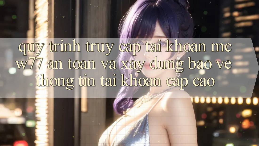 Quy Trình Truy cập tài khoản MCW77 An Toàn Và Xây dựng Bảo vệ thông tin Tài Khoản Cấp Cao