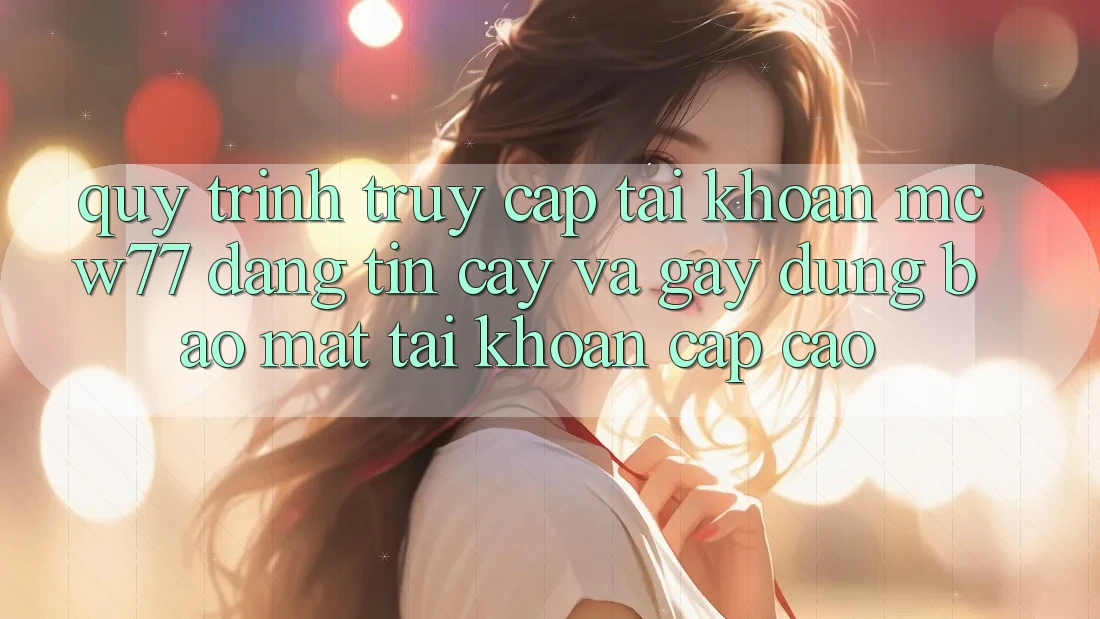 Quy Trình Truy cập tài khoản MCW77 Đáng tin cậy Và Gây dựng Bảo Mật Tài Khoản Cấp Cao