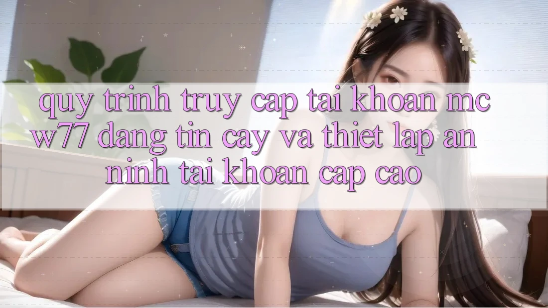 Quy Trình Truy cập tài khoản MCW77 Đáng tin cậy Và Thiết Lập An ninh Tài Khoản Cấp Cao