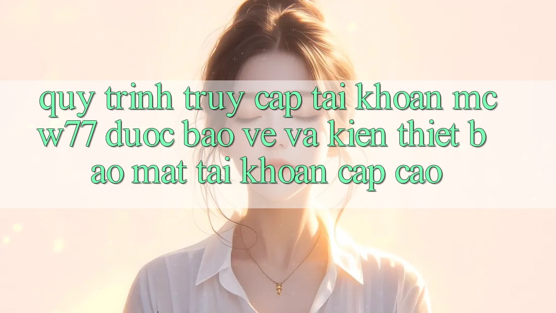 Quy Trình Truy cập tài khoản MCW77 Được bảo vệ Và Kiến thiết Bảo mật Tài Khoản Cấp Cao